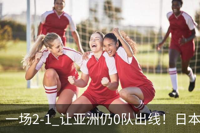 一场2-1 让亚洲仍0队出线！日本进退两难：放水不遇巴西 也要碰法国