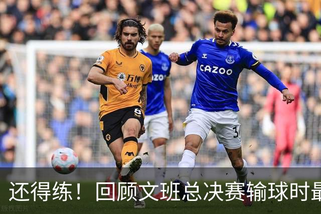 还得练！回顾文班总决赛输球时最后2分钟表现：基本全是打铁&失误